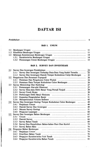 '"
DAFTAR ISI
Pendahuluan . . . . . . . . . . . . . . . . . . . . . . . . . . . . . . . . . . . . . . . . . . . . . . . . . . . . . . . . . . . . . . . . . . 9
DAB 1. UMUM
1 . 1 Bendungan Urugan . . . . . . . . . . . . . . . . . . . . . . . . . . . . . . . . . . . . . . . . . . . . . . . . . . . . . . 1 1
1 . 2 Klasifikasi Bendungan Urugan . . . . . . . . . . .. . . . . . . . . . . . . . . . . . . . . . . . . . . . . . . . . 1 1
1 .3 Beberapa Keistimewaan Bendungan Urugan . . . . . . . . . . . . . .... . . . . . .: . . . . . . . . 14
1 .3.t Karakteristika Bendungan Urugan .. . . . . . . . . . . . . . . . . . . . . . . . . . . . . . . . . 14
1 .3.2 Perancangan Untuk Bendungan Urugan . . . . . . . . . . . . . . . . . . . . . . . . . . . . . . 15
DAB 2. SURVEY DAN INVESTIGASI
2 . 1 Survey Dan Investigasi Pendahuluan . . . . . . . . . . . . . . . . . . .. .... . . . . . . . . . . . . . . ..
2 . 2
2 .3
2 .4
2 .5
2 .6
2 . 1 . 1 Survey Dan Investigasi Terhadap Data-Data Yang Sudah Tersedia. . . . . . ..
2 . 1 . 2 Survey Dan Investigasi Daerah Tempat Kedudukan CaiQil Bendungan
Pengukuran Dan PemetaanTopografi . . . . . . . .... . . . . .... .: . . . . . . . . . . . . . . . .
2 . 2 . 1 Pemetaan Dan Pengukuran Calon Waduk . . . . ...:. . . . . . . . . . . . . . . . . . . .
2 . 2 . 2 Pemetaan DataTernpat Kedudukan Calon Bendimgan .. . . .. . . . . . . . . . . ..
Survey Meteorologi Dan Hydrologi . . .. . . . . . . . .. . . . . . . . . . . . . ..... . . .... ..
2 .3.1 PemasanganAlat-alat Observasi . . . . . . . ... . . . . . . . . . ... . . . . . . . . . . . . ..I
2 .3.2 Survey Data-data Debit Banjir Yang Pernan Terjadi . . .... .. . . . . . . . . . . ..
25
26
26
26
27
27
29
2 .3.3 Survey Curah Hujan . . . . . . . . . . . . . . . . . . . . . . . . . . . . . . . . . . . . . . . . . . . . . . 30
2 .3.4 Perhitungan Debit Banjir Rericana . . . . . . . . . . . . . . . . . . . . . . . . . . . . . . . . . . 31
2 .3.5 Kapasitas Pengendalian Banjir . . . . . . . . . . . . . . . . . . . . . . . . . . . . . . . . . . . . . . 31
2 .3.6 Memperkirakan Volume Sedimen . . . . . . . . . . . . . . . . . . . . . . . . . .. . . . ... . . . 45
Survey Dan Investigasi GeologiTempat Kedudukan Calon Bendungan . . .. . . . . 49
2 .4.1 Penjelasan Umum . . . . . . . . . . . . . . . . . . . . . . . . . . . . . . . . . . . . . . . . . . . . . . . . 49
2 .4. 2 Daerah Survey Dan Investigasi . . . . . . . . . . . . . .. . . . . . . . . . . . . . .. . . . . . . . . 49
2 .4.3 Macam Survey Geologi . . . . . . . . . . . . . . . . . . . . . . . . . . . . . ... . . . . . . . . . . 51
2 .4.4 Pengujian Lapangan . . . . . . . . . . . . . . .. . . . . . . . . . . . . . . .. . . . .. . . . . . . . . . . . 60
Survey Dan Investigasi Bahan Bendungan . . . . . . . . . . . . . . . . . . . . . . . . . . . . . . . . ..
2 .5.1 Umum . . . . . . . . . . . . . . . . . . . . . . . . . . . . .. . . . . . . . . . . . . . . . .. . . . . . . . . . . .
2 .5. 2 Daerah Survey . . . . . . . . . . . . . . . . . . . . . . . . . . .. . .. . . . . . . . . . . . . . . . . . . . ..
2 . 5 .3 Survey Bahan Tanah . . . . . . . . . . . . .... . . . . . . .. . . . . . . . . . . .... . . ... . . .
2 .5.4 Survey Dan Penyelidikan Bahan-bahan PasirDan Kerikil. . . . . . . . . . . . . . ..
2 .5.5 Survey Bahan Batu . . . . . . . . . . _ . . . .... . . ... . . . .. . .. . . . ... .. . . . . ... ..
Pengujian Bahan Bendungan . . . ..... . . . . . . . . . . . . ... . . .. . . . . . .. . . . . . . . . . .
2 .6.I Penjelasan Umum ....... ..... ..... ..... . . . . . . . . . . . . . ... . . . . . . .. . . ..
2 .6.2 Klasifikasi Bahan Tanah ... . ..... . . ... . . . . . . . . . . .. . ... . . . . . . ... . . . ..
2 .6.3 Pengujian Karakteristika Fisik Tanah . . . . . . . ... ... . . . . . .. . . . . . . . . . ...
2 .6.4 Pengujian Karakteristika BahanTanah . . . . . . . . . . . . . . . . . . .. ... . . . . . ..
67
67
68
69
73
74
74
74
78
79
85
 