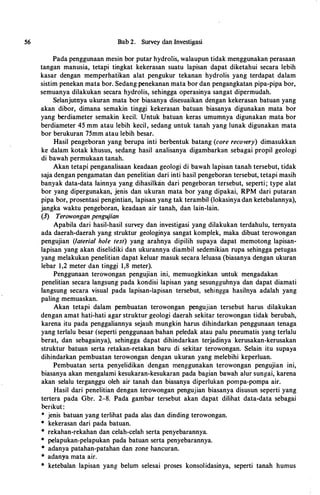 56 Bab 2. Survey dan Investi�asi
Pada penggunaan mesin bor putar hydrolis, walaupun tidak menggunakan perasaan
tangan manusia, tetapi tingkat kekerasan suatu lapisan dapat diketahui secara lebih
kasar dengan memperhatikan alat pengukur tekanan hydrolis yang terdapat dalam
sistim penekan mata bor. Sedang penekanan mata bor dan pengangkatan pipa-pipa bor,
semuanya dilakukan secara hydrolis, sehingga operasinya sangat dipermudah.
Selanjutnya ukuran mata bor biasanya disesuaikan dengan kekerasan batuan yang
akan dibor, dimana semakin tinggi kekerasan batuan biasanya digunakan mata bor
yang berdiameter semakin kecil. Untuk batuan keras umumnya digunakan mata bor
berdiameter 45 mm atau lebih kecil, sedang untuk tanah yang lunak digunakan mata
bor berukuran 75mm atau lebih besar.
Hasil pengeboran yang berupa inti berbentuk batang (core recovery) dimasukkan
ke dalam kotak khusus, sedang hasil analisanya digambarkan sebagai propil geologi
di bawah permukaan tanah.
Akan tetapi penganalisaan keadaan geologi di bawah lapisan tanah tersebut, tidak
saja dengan pengamatan dan penelitian dari inti hasil pengeboran tersebut, tetapi masih
banyak data-data Iainnya yang dihasilkan dari pengeboran tersebut, seperti ; type alat
bor yang dipergunakan, jenis dan ukuran mata bor yang dipakai, RPM dari putaran
pipa bor, prosentasi pengintian, lapisan yang tak terambil (lokasinya dan ketebalannya),
jangka waktu pengeboran, keadaan air tanah, dan lain-lain.
(3) Terowongan pengujian
Apabila dari hasil-hasil survey dan investigasi yang dilakukan terdahulu, ternyata
ada daerah-daerah yang struktur geologinya sangat komplek, maka dibuat terowongan
pengujian (laterial hole test) yang arahnya dipilih supaya dapat memotong lapisan­
lapisan yang akan diselidiki dan ukurannya diambil sedemikian rupa sehingga petugas
yang melakukan penelitian dapat keluar masuk secara leluasa (biasanya dengan ukuran
lebar 1,2 meter dan tinggi 1,8 meter).
Penggunaan terowongan pengujian ini, memungkinkan untuk mengadakan
penelitian secara langsung pada kondisi lapisan yang sesungguhnya dan dapat diamati
Iangsung secara visual pada lapisan-Iapisan tersebut, sehingga hasilnya adalah yang
paling memuaskan.
Akan tetapi dalam pembuatan terowongan pengujian tersebut harus dilakukan
dengan amat hati-hati agar struktur geologi daerah sekitar terowongan tidak berubah,
karena itu pada penggaliannya sejauh mungkin harus dihindarkan penggunaan tenaga
yang terlalu besar (seperti penggunaan bahan peledak atau palu pneumatis yang terlalu
berat, dan sebagainya), sehingga dapat dihindarkan terjadinya kerusakan-kerusakan
struktur batuan serta retakan-retakan baru di sekitar terowongan. Selain itu supaya
dihindarkan pembuatan terowongan dengan ukuran yang melebihi keperluan.
Pembuatan serta penyelidikan dengan menggunakan terowongan pengujian ini,
biasanya akan mengalami kesukaran-kesukaran pada bagian bawah alur sungai, karena
akan selaiu terganggu oleh air tanah dan biasanya diperlukan pompa-pompa air.
Hasil dari penelitian dengan terowongan pengujian biasanya disusun seperti yang
tertera pada Gbr. 2-8. Pada gambar tersebut akan dapat dilihat data-data sebagai
berikut :
• jenis batuan yang terlihat pada alas dan dinding terowongan.
• kekerasan dari pada batuan.
• rekahan-rekahan dan celah-celah serta penyebarannya.
• pelapukan-pelapukan pada batuan serta penyebarannya.
• adanya patahan-patahan dan zone hancuran.
* adanya mata air.
* ketebalan lapisan yang belum selesai proses konsolidasinya, seperti tanah humus
 