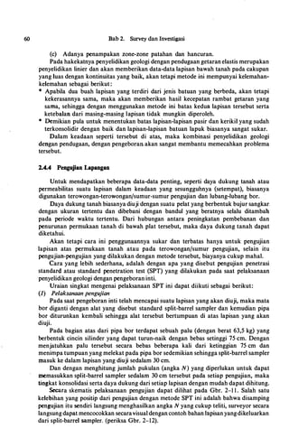 60 Bab 2. Survey dan Investigasi
(c) Adanya penampakan zone-zone patahan dan hancuran.
Pada hakekatnya penyelidikan geologi dengan pendugaan getaran elastis merupakan
penyelidikan linier dan akan memberikan data-data lapisan bawah tanah pada cakupan
yang luas dengan kontinuitas yang baik, akan tetapi metode ini mempunyai kelemahan­
kelemahan sebagai berikut :
• Apabila dua buah lapisan yang terdiri dari jenis batuan yang berbeda, akan tetapi
kekerasannya sama, maka akan memberikan hasil kecepatan rambat getaran yang
sama, sehingga dengan menggunakan metode ini batas kedua lapisan tersebut serta
ketebalan dari masing-masing lapisan tidak mungkin diperoleh.
• Demikian pula untuk menentukan batas lapisan-lapisan pasir dan kerikil yang sudah
terkonsolidir dengan baik dan lapisan-lapisan batuan lapuk biasanya sangat sukar.
Dalam keadaan seperti tersebut di atas, maka kombinasi penyelidikan geologi
dengan pendugaan, dengan pengeboran akan sangat membantu memecahkan problema
tersebut.
2.4.4 Pengujian Lapangan
Untuk mendapatkan beberapa data-data penting, seperti daya dukung tanah atau
permeabilitas suatu lapisan dalam keadaan yang sesungguhnya (setempat), biasanya
digunakan terowongan-terowongan/sumur-sumur pengujian dan lubang-lubang bor.
Daya dukung tanah biasanya diuji dengan suatu pelat yang berbentuk bujur sangkar.
dengan ukuran tertentu dan dibebani dengan bandul yang beratnya selalu ditambah
pada periode waktu tertentu. Dari hubungan antara peningkatan pembebanan dan
penurunan permukaan tanah di bawah plat tersebut, maka daya dukung tanah dapat
diketahui.
Akan tetapi cara ini penggunaannya sukar dan terbatas hanya untuk pengujian
lapisan atas permukaan tanah atau pada terowongan/sumur pengujian, selain itu
pengujian-pengujian yang dilakukan dengan metode tersebut, biayanya cukup mahal.
Cara yang lebih sederhana, adalah dengan apa yang disebut pengujian penetrasi
standard atau standard penetration test (SPT) yang dilakukan pada saat pelaksanaan
penyelidikan geologi dengan pengeboran inti.
Uraian singkat mengenai pelaksanaan SPT ini dapat diikuti sebagai berikut:
(1) Pelaksanaan pengujian
Pada saat pengeboran inti telah mencapai suatu lapisan yang akan diuji, maka mata
bor diganti dengan alat yang disebut standard split-barrel sampler dan kemudian pipa
bor diturunkan kembali sehingga alat tersebut bertumpuan di atas lapisan yang akan
diuji.
Pada bagian atas dari pipa bor terdapat sebuah palu (dengan berat 63,5 kg) yang
berbentuk cincin silinder yang dapat turun-naik dengan bebas setinggi 75 cm. Dengan
menjatuhkan palu tersebut secara bebas beberapa kali dari ketinggian 75 cm dan
menimpa tumpuan yang melekat pada pipa bor sedemikian sehingga split-barrel sampler
masuk ke dalam lapisan yang diuji sedalam 30 cm.
Dan dengan menghitung jumlah pukulan (angka N) yang diperlukan untuk dapat
memasukkan split-barrel sampler sedalam 30 cm tersebut pada setiap pengujian, maka
tingkat konsolidasi serta daya dukung dari setiap lapisan dengan mudah dapat dihitung.
Secara skematis pelaksanaan pengujian dapat dilihat pada Gbr. 2-1 1 . Salah satu
kelebihan yang positip dari pengujian dengan metode SPT ini adalah bahwa disamping
pengujian itu sendiri Iangsung menghasilkan angka N yang cukup teliti, surveyor secara
langsung dapat mencocokkan secaravisual dengan contoh bahan lapisan yangdikeluarkan
dari split-barrel sampler. (periksa Gbr. 2-12).
·
 