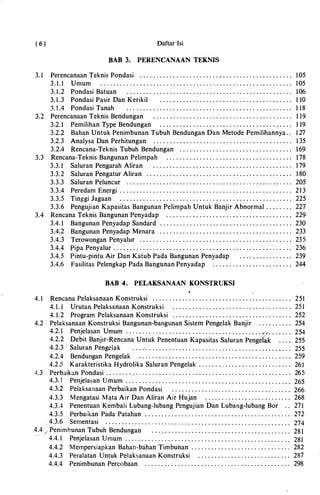 (6) Daftar Isi
BAB 3. PERENCANAAN TEKNIS
3. 1 Perencanaan Teknis Pondasi . . . . . . . . . . . . . . .. . . . . . . . . . . . . . . . . . . . . . . . . . . . . . . 105
3.1.1 Umum . . . . . . . . . . . . . . . . . . . . . . . . . . . . . . . . . . . . . . . . . . . . . . . . . . . . . . . . . . 105
3.1.2 Pondasi Batuan . . . . . . . . . . . . . . . . . . . . . . . . . . . . . . . . . . . . . . . . . . . . . . . . . . 106
3. 1 .3 Pondasi Pasir Dan Keriki1 . . . . . . . . . . .. . . . . . . . . . . . . . . . . . . . . . . . . . . . . 1 10
3 . ! . 4 Pondasi Tanah . . . . . . . . . . . . . . . . . . . . . . . . . . . . . . . . . . . . . . . . . . . . . . . . . . 1 18
(3.4 Perencanaan Teknis Bendungan . . . . . . . .. . . . . . . . . . . . . . . . . . . . . . . . . . . . . . . . . . 1 19
� 3.2. 1 Pemilihan Type Bendungan . . . . . . . . . . . . . . . . . . . . . . . . . . . . . . . . . . . . . . . . 1 19
3.2.2 Bahan Untuk Penimbunan Tubuh Bendungan Dan Metode Pemilihannya. . 1 27
3.2.3 Analysa Dan Perhitungan . . . . . . . . . . . . . . . . . . .. . . . . . . . . . . . . .. . . . . . . . . 1 35
3.2.4 Rencana-Teknis Tubuh Bendungan . . . . . . . . . . . . . . . . . . . . . . . . . . . . . . . . . . 169
3.3 Rencana-Teknis Bangunan Pelimpah . . . . . . . . . . . . . .. . . . . . . . . . . . . . . . . . . . . . . . 178
3.3. 1 Saluran Pengarah Aliran . . . . . . . . . . . . . . . . . . . . . . . . . . . . . . . . . . . . . . . . . . 179
3.3.2 Saluran Pengatur Aliran . . . . . . . . . . . . . . . . . . . . . . . . . . . . . . . . . . . . . . . . . . . . 1 80
3.3.3 Saluran Peluncur . . . . . . . . . . . . . . . . . . . . . . . . . . . . . . . . . . . . . . . . . . . . . . .. . . 205
3.3. 4 Peredam Energi . . . . . . . . . . . . . . . . . . . . . . . . . . . . . . . . . . . . . . . . . . . . . . . . . . . . 213
3.3.5 Tinggi Jagaan . . . . . . . . . . . . . . . . . . . . . . . . . . . . . . . . . . . . . . . . . . . . . . . . . . . . 225
3.3.6 Pengujian Kapasitas Bangunan Pelimpah Untuk Banjir Abnormal . . . . . . . . 227
3. 4 Rencana Teknis Bangunan Penyadap . . . . . . . . . . . . . . . . . . . . . . . . . . . . . . . . . . . . . . 229
3. 4 . 1 Bangunan Penyadap Sandard . . . . . . . . . . . . . . . . . . . . . . . . . . . . . . . . . . . . . . . . 230
3. 4.2 Bangunan Penyadap Menara . . . . . . . . . . . . . . . . . . . . . . . . . . . . . . . . . . . . . . . . 233
3. 4 .3 Terowongan Penyalur . . . . . . . . . . . . . . . . . . . . . . . . . . . . . . . . . . . . . . . . . . . . . . 235
3. 4 . 4 Pipa Penyalur . . . . . . . . . . . . . . . . . . . . . . . . . . . . . . . . . . . . . . . . . . . . . . . . . . . . . . 236
3. 4 .5 Pintu-pintu Air Dan Katub Pada Bangunan Penyadap . . . . . . . . . . . . . . . . 239
3.4 .6 Fasilitas Pelengkap Pada Bangunan Penyadap . . . . . . . . . . . . . . . . . . . . . . . . 244
BAB 4. PELAKSANAAN KONSTRUKSI
4 . 1 Rencana Pelaksanaan Konstruksi . . . . . . . . . . . . . . . . . . . . . . . . . . . . . . . . . . . . . . . . . . 251
4 . 1 . 1 Urutan Pelaksanaan Konstruksi . . . . . . . . . . . . . . . . . . . . . . . . . . . . . . . . . . . . 25 1
4 . 1 .2 Program Pelaksanaan Konstruksi . . . . . . . . . . . . . . . . . . . . . . . . . . . . . . . . . . . . 252
4.2 Pelaksanaan Konstruksi Bangunan-bangunan Sistem Pengelak Banjir . . . . . . . . . . 254
4 .2.1 Penjelasan Umum . . . . . . . . . . . . . . . . . . . . . . . . . . . . . . . . . . . . . . . . . ..-.". . . . . . . 254
4 .2.2 Debit Banjir-Rencana Untuk Penentuan Kapasitas Saluran Pengelik 255
4 .2.3 Saluran Pengclak . . . . . . . . . . . . . . . . . . . . . . . . . . . . . . . . . . . . . �. . . . . . . . . . . 255
4 .2. 4 Bendungan Pengelak . . . . . . . . . . . . . . . . . . . . . . . . . . . . . . . . . . . . . . . . . . . . . . 259
4 .2.5 Karakteristika Hydrolika Saluran Pengelak . . . . . . . . . . . . . . . . . . . . . . . . . . . . 261
4.3 Perbaikan Pondasi . . . . . . . . . . . . . . . . . . . . . . . . . . . . . . . . . . . . . . . . . . . . . . . . . . . . . . . . 265
4.3. I Penjelasan Umum . . . . . . . . . . . . . . . . . . . . . . . . . . . . . . . . . . . . . . . . . . . . . . . . . . 265
4 .3.2 Pelaksanaan Perbaikan Pondasi . . . . . . . . . . . . . . . . . . . . . . . . . . . . . . . . . . . . 266
4 .3.3 Mengatasi Mata Air Dan Aliran Air Hujan . . . . . . . . . . . . . . . . . . . . . . . . . . 268
4 .3.4 Penentuan Kembali Lubang-lubang Pengujian Dan Lubang-lubang Bor . . 271
4.3.5 Perbaikan Pada Patahan . . . . . . . . . . . . . . . . . . . . . . . . . . . . . . . . . . . . . . . . . . . . 272
.. 4 .3.6 Sementasi . . . . . . . . . . . . . . . . . . . . . . . . .. . . . . . . . . . . . . . . . . . . . . . . . . . . . . . . 274
4 . 4./ Penimbunan Tubuh Bendungan . . . . . . . . . . . . . . . . . . . . . . . . . . . . . . . . . . . . . . . . . . 28 1··--
4 . 4.1 Penjelasan Umum . . . .. . . . . . . . . . . . . . . . . . . . . . . . . . . . . . . . . . . . . . . . . . . . . . 281
4 . 4 .2 Mempersiapkan Bahan-bahan Timbunan . . . . . . . . . . . . . . . . . . . . . . . . .. . . . . 282
4 . 4 .3 Peralatan Untuk Pelaksanaan Konstruksi . . . . . . . . . . . . . . . . . . . . . . . . . . . . 287
4 . 4 . 4 Penimbunan Percobaan .. . . . . . . . . . . . . . . . . . . . . . . . . . . . . . . . . . . . . . . . . . . 298
 