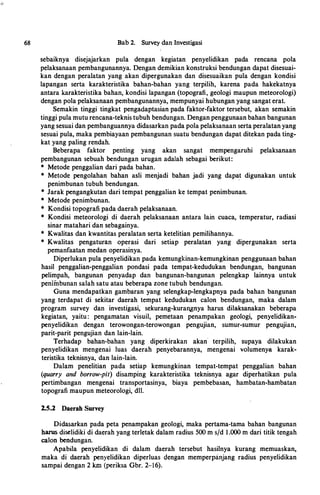 68 Bab2. SurveydanInvestigasi
sebaiknya disejajarkan pula dengan kegiatan penyelidikan pada rencana pola
pelaksanaanpembangunannya. Dengandemikiankonstruksibendungandapatdisesuai­
kan dengan peralatan yang akan dipergunakan dan disesuaikan pula dengan kondisi
lapangan serta karakteristika bahan-bahan yang terpilih, karena pada hakekatnya
antara karakteristikabahan, kondisi lapangan (topografi, geologi maupun meteorologi)
denganpolapelaksanaanpembangunannya,mempunyaihubunganyangsangaterat.
Semakin tinggi tingkat pengadaptasianpada faktor-faktortersebut, akan semakin
tinggipulamuturencana-teknistubuhbendungan.Denganpenggunaanbahanbangunan
yangsesuaidanpembanguannyadidasarkanpadapolapelaksanaansertaperalatanyang
sesuaipula,makapembiayaanpembangunansuatubendungandapatditekanpadating­
katyangpalingrendah.
Beberapa faktor penting yang akan sangat mempengaruhi pelaksanaan
pembangunan sebuah bendungan urugan adalah sebagai berikut:
* Metode penggalian dari pada bahan.
* Metode pengolahan bahan asli menjadi bahan jadi yang dapa_t digunakan untuk
penimbunan tubuh bendungan.
* Jarakpengangkutan daritempatpenggalian ke tempat penimbunan.
* Metode penimbunan.
* Kondisitopografipadadaerahpelaksanaan.
* Kondisi meteorologi di daerah pelaksanaan antara lain cuaca, temperatur, radiasi
sinarmataharidansebagainya.
* Kwalitas dan kwantitasperalatansertaketelitian pemilihannya.
* Kwalitas pengaturan operasi dari setiap peralatan yang dipergunakan serta
pemanfaatan medan operasinya.
Diperlukanpulapenyelidikanpada kemungkinan-kemungkinan penggunaanbahan
basil penggalian-penggalian pondasi pada tempat-kedudukan bendungan, bangunan
pelimpah, bangunan penyadap dan bangunan-bangunan pelengkap lainnya untuk
penimbunansalahsatuatau beberapazonetubuh bendungan.
Guna mendapatkan gambaran yang selengkap-lengkapnya pada bahan bangunan
yang terdapat di sekitar daerah tempat kedudukan calon bendungan, maka dalam
program survey dan investigasi, sekurang-kuran,gnya harus dilaksanakan beberapa
kegiatan, yaitu: pengamatan visuil, pemetaan penampakan geologi, penyelidikan­
penyelidikan dengan terowongan-terowongan pengujian, sumur-sumur pengujian,
parit-parit pengujian dan lain-lain.
Terhadap bahan-bahan yang diperkirakan akan terpilih, supaya dilakukan
penyelidikan mengenai luas daerah penyebarannya, mengenai volumenya karak­
teristika teknisnya, danlain-lain.
Dalam penelitian pada setiap kemungkinan tempat-tempat penggalian bahan
(quarry and borrow-pit) disamping karakteristika teknisnya agar diperhatikan pula
pertimbangan mengenai transportasinya, biaya pembebasan, hambatan-hambatan
topografimaupunmeteorologi, dll.
2.5.2 Daerah Survey
Didasarkan pada peta penampakan geologi, maka pertama-tama bahan bangunan
harusdiselidikididaerahyangterletakdalamradius 500 ms/d 1.000 m dari titiktengah
calon bendungan.
Apabila penyelidikan di dalam daerah tersebut hasilnya kurang memuaskan,
maka di daerah penyelidikan diperluas c;lengan memperpanjang radius penyelidikan
sampai dengan2 km (periksa Gbr. 2-16).
 