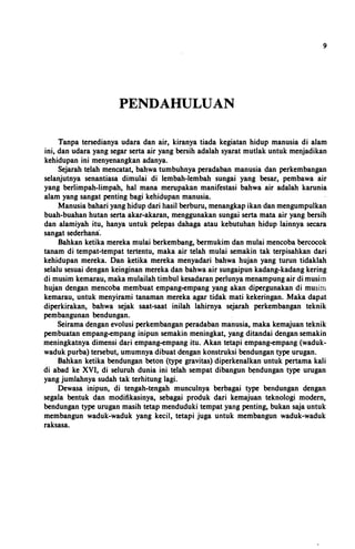 9
PENDAHULUAN
Tanpa tersedianya udara dan air, kiranya tiada kegiatan hidup manusia di alam
ini, dan udara yang segar serta air yang bersih adalah syarat mutlak untuk menjadikan
kehidupan ini menyenangkan adanya.
Sejarah telah mencatat, bahwa tumbuhnya peradaban manusia dan perkembangan
selanjutnya senantiasa dimulai di lembah-lembah sungai yang besar, pembawa air
yang berlimpah-limpah, hal mana merupakan manifestasi bahwa air adalah karunia
alam yang sangat penting bagi kehidupan manusia.
Manusia bahari yang hidup dari basil berburu, menangkap ikan dan mengumpulkan
buah-buahan hutan serta akar-akaran, menggunakan sungai serta mata air yang bersih
dan alamiyah itu, hanya untuk pelepas dahaga atau kebutuhan hidup lainnya secara
sangat sederhana.
Bahkan ketika mereka mulai berkembang, bermukim dan mulai mencoba bercocok
tanam di tempat-tempat tertentu, maka air telah mulai semakin tak terpisahkan dari
kehidupan mereka. Dan ketika mereka menyadari bahwa hujan yang turun tidaklah
selalu sesuai dengan keinginan mereka dan bahwa air sungaipun kadang-kadang kering
di musim kemarau, maka mulailah timbul kesadaran perlunya menampung air di musim
hujan dengan mencoba membuat empang-empang yang akan dipergunakan di musim
kemarau, untuk menyirami tanaman mereka agar tidak mati kekeringan. Maka dapat
diperkirakan, bahwa sejak saat-saat inilah lahirnya sejarah perkembangan teknik
pembangunan bendungan.
Seirama dengan evolusi perkembangan peradaban manusia, maka kemajuan teknik
pembuatan empang-empang inipun semakin meningkat, yang ditandai dengan semakin
meningkatnya dimensi dari empang-empang itu. Akan tetapi empang-empang (waduk­
waduk purba) tersebut, umumnya dibuat dengan konstruksi bendungan type urugan.
Bahkan ketika bendungan beton (type gravitas) diperkenalkan untuk pertama kali
di abad ke XVI, di seluruh dunia ini telah sempat dibangun �ndungan type urugan
yang jumlahnya sudah tak terhitung lagi.
Dewasa inipun, di tengah-tengah munculnya berbagai type bendungan dengan
segala bentuk dan modifikasinya, sebagai produk dari kemajuan teknologi modern,
bendungan type urugan masih tetap menduduki tempat yang penting, bukan saja untuk
membangun waduk-waduk yang kecil, tetapi juga untuk membangun waduk-waduk
raksasa.
 