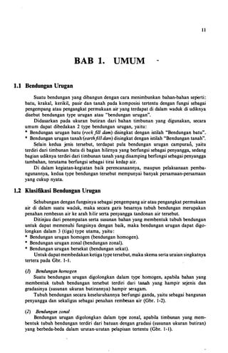 1 1
BAB 1. UMUM
1.1 Bendungan Urugan
Suatu bendungan yang dibangun dengancara menimbunkan bahan-bahan sej)erti:
batu, krakal, kerikil, pasir dan tanah pada komposisi tertentu dengan fungsi sebagai
pengempang atau pengangkatpermukaan airyangterdapatdi dalam waduk di udiknya
disebut bendungan type urugan atau "bendungan urugan".
Didasarkan pada ukuran butiran dari bahan timbunan yang digunakan, secara
umum dapat dibedakan 2 type bendungan urugan, yaitu:
* Bendungan urugan batu (rockfill dam).disingkat dengan istilah "Bendungan batu".
* Bendunganurugantanah(earthfilldam) disingkatdenganistilah "Bendungantanah".
Selain kedua jenis tersebut, terdapat pula bendungan urugan campuran, yaitu
terdiri dari timbunan batudi bagian hilirnya yangberfungsi sebagaipenyangga, sedang
bagianudiknyaterdiridaritimbunantanahyangdisampingberfungsisebagaipenyangga
tambahan, terutama berfungsi sebagai tirai kedap air.
Di dalam kegiatan-kegiatan baik perencanaannya, maupun pelaksanaan pemba­
ngunannya, keduatype bendungan tersebut mempunyai banyak persamaan-persamaan
yang cukup nyata.
1.2 Klasifikasi Bendungan Urugan
Sehubungandenganfungsinyasebagaipengempangairataupengangkatpermukaan
air di dalam suatu waduk, maka secara garis besarnya tubuh bendungan merupakan
penahan rembesan airke arahhilirsertapenyangga tandonan air tersebut.
Ditinjau dari penempatan serta susunan bahan yangmembentuk tubuh bendungan
untuk dapat memenuhi'fungsinya dengan baik, maka bendungan urugan dapat digo­
longkan dalam 3 (tiga) type utama, yaitu:
* Bendungan urugan homogen (bendungan homogen).
"' Bendunganuruganzonal(bendunganzonal).
* Bendunganurugan bersekat (bendungan sekat).
Untukdapatmembedakanketigatypetersebut,makaskemasertauraiansingkatnya
terterapada Gbr. 1-l.
{1) Bendungan homogen
Suatu bendungan urugan digolongkan dalam type homogen, apabila bahan yang
membentuk tubuh bendungan tersebut terdiri dari tanah yang hampir sejenis dan
gradasinya (susunan ukuran butirannya) hampir seragam.
Tubuh bendungan secara keseluruhannya berfungsi ganda, yaitu sebagai bangunan
penyangga dan sekaligus sebagai penahan rembesan air (Gbr. 1-2).
(2) Bendungan zonal
Bendungan urugan digolongkan dalam type zonal, apabila timbunan yang mem­
bentuk tubuh bendungan terdiri dari batuan dengan gradasi (susunan ukuran butiran)
yang berbeda-beda dalam urutan-urutan pelapisan tertentu (Gbr. 1-l).
 