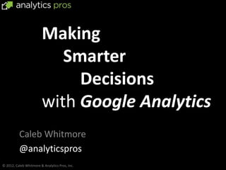 Making
                           Smarter
                             Decisions
                        with Google Analytics
          Caleb Whitmore
          @analyticspros
© 2012, Caleb Whitmore & Analytics Pros, Inc.
 