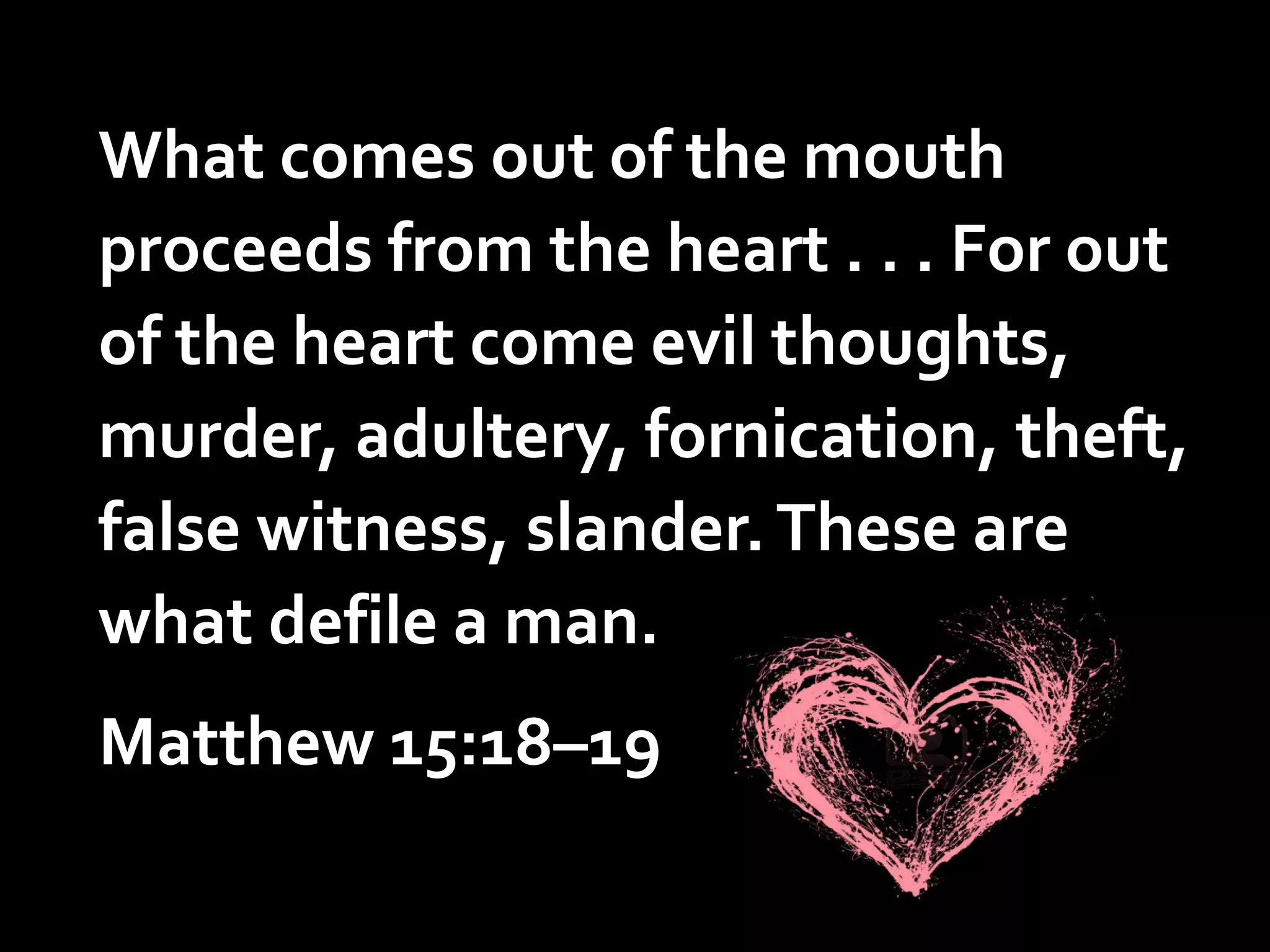 What comes out of the mouth
proceeds from the heart . . . For out
of the heart come evil thoughts,
murder, adultery, fornication, theft,
false witness, slander. These are
what defile a man.

Matthew 15:18–19

 