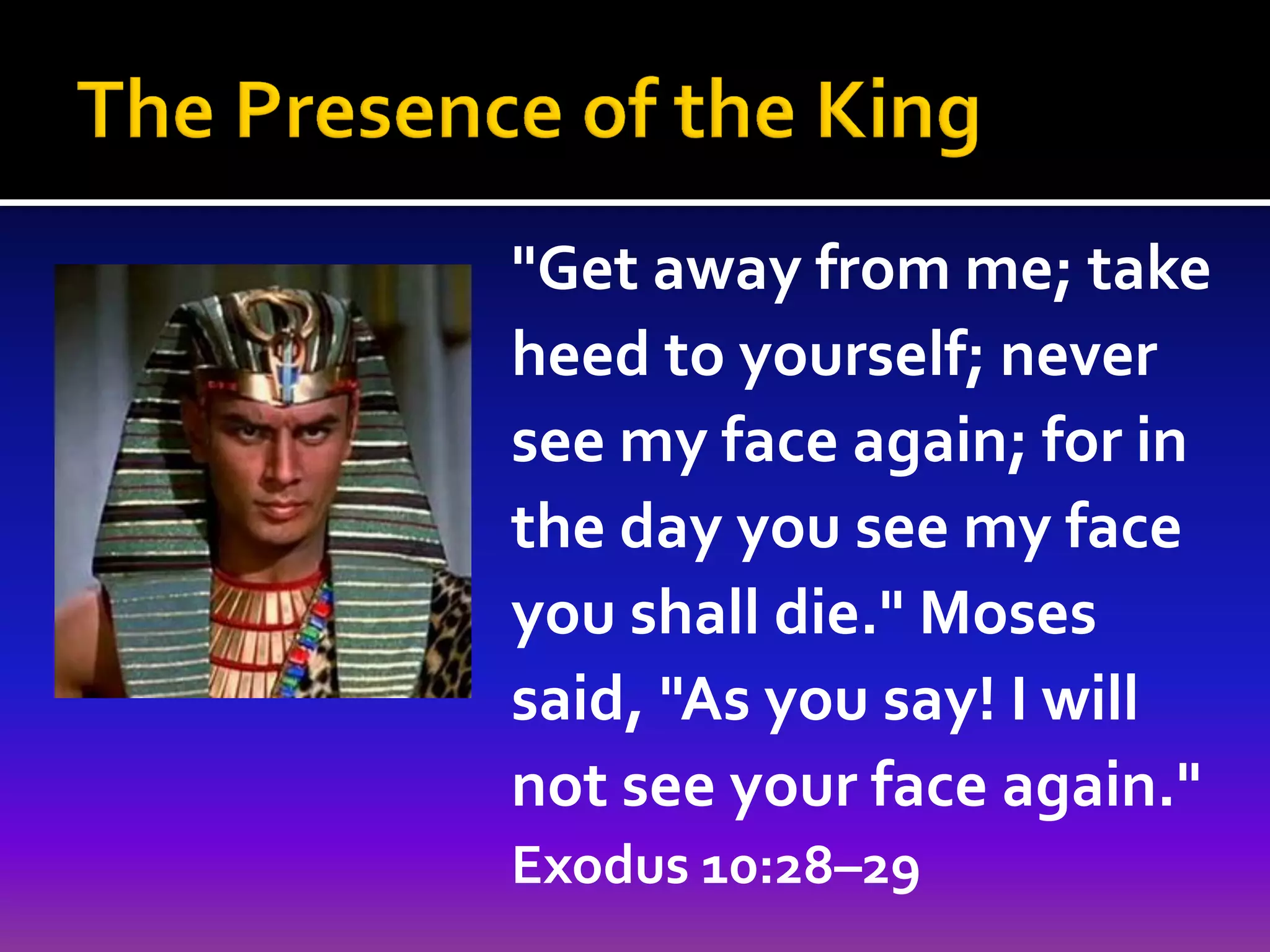 "Get away from me; take
heed to yourself; never
see my face again; for in
the day you see my face
you shall die." Moses
said, "As you say! I will
not see your face again."
Exodus 10:28–29

 