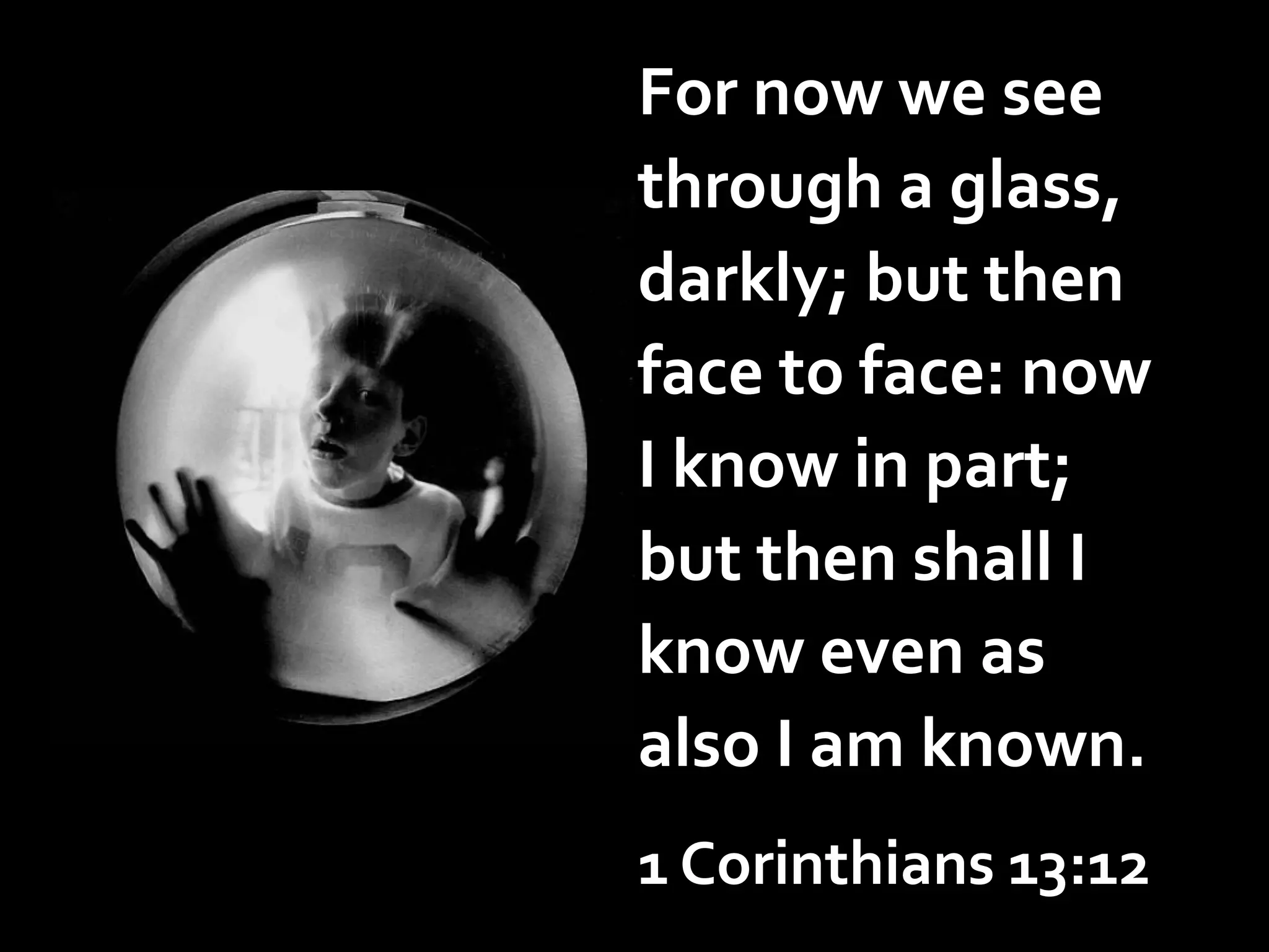 For now we see
through a glass,
darkly; but then
face to face: now
I know in part;
but then shall I
know even as
also I am known.
1 Corinthians 13:12

 