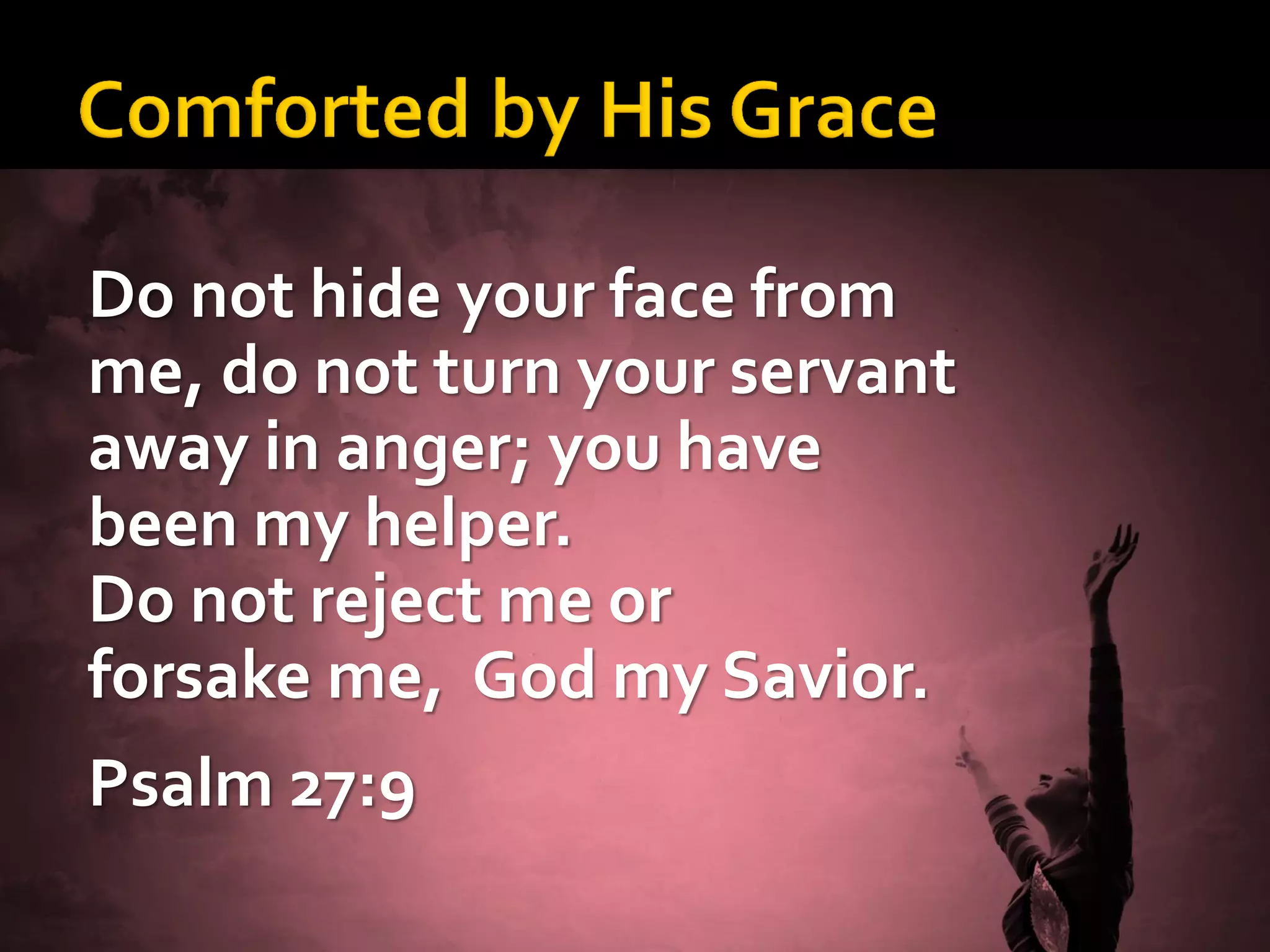 Do not hide your face from
me, do not turn your servant
away in anger; you have
been my helper.
Do not reject me or
forsake me, God my Savior.
Psalm 27:9

 