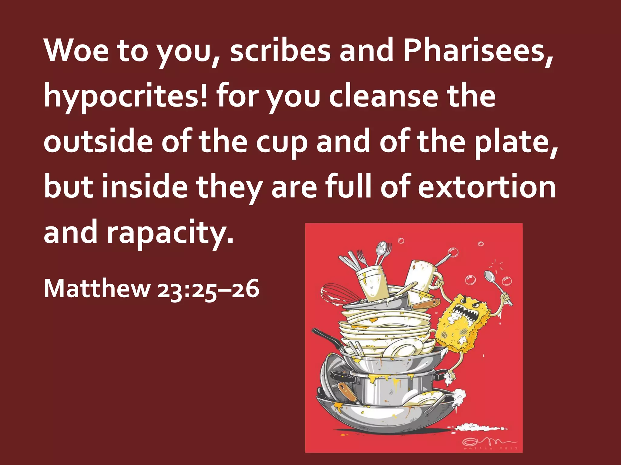 Woe to you, scribes and Pharisees,
hypocrites! for you cleanse the
outside of the cup and of the plate,
but inside they are full of extortion
and rapacity.
Matthew 23:25–26

 