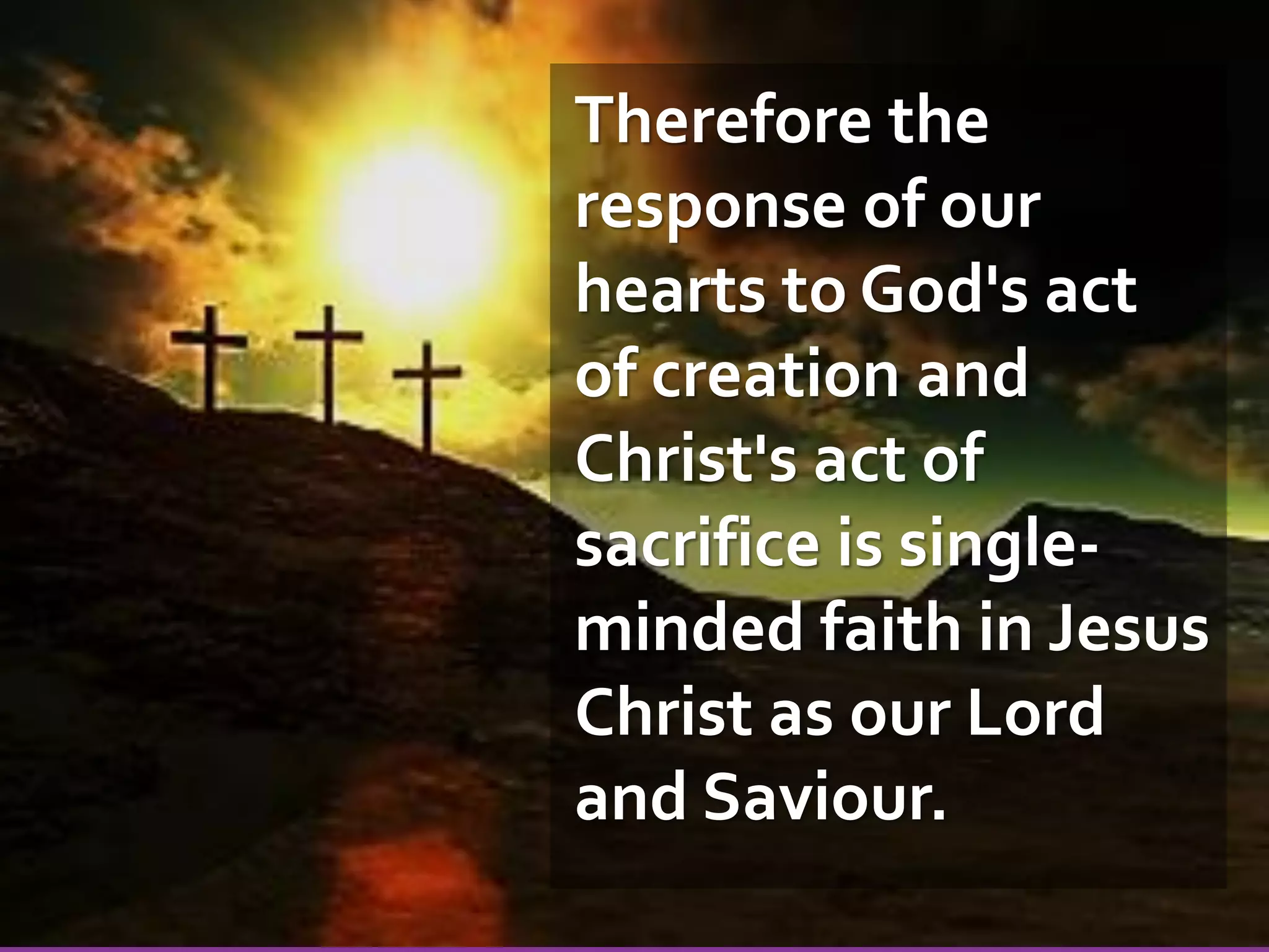 Therefore the
response of our
hearts to God's act
of creation and
Christ's act of
sacrifice is singleminded faith in Jesus
Christ as our Lord
and Saviour.

 