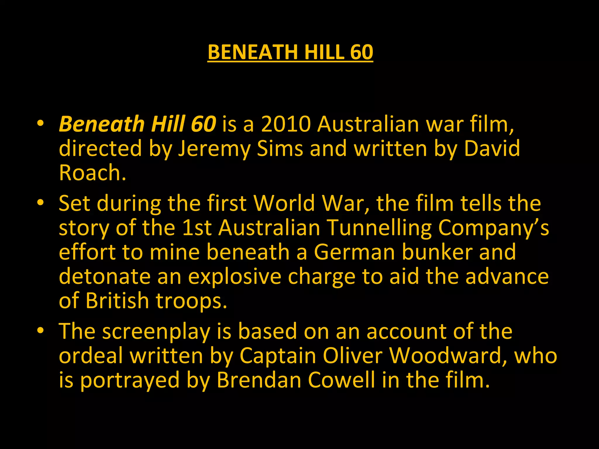 Beneath Hill 60 is a 2010 Australian war film, directed by Jeremy Sims and written by David Roach. Set during the first World War, the film tells the story of the 1st Australian Tunnelling Company’s effort to mine beneath a German bunker and detonate an explosive charge to aid the advance of British troops. The screenplay is based on an account of the ordeal written by Captain Oliver Woodward, who is portrayed by Brendan Cowell in the film. BENEATH HILL 60