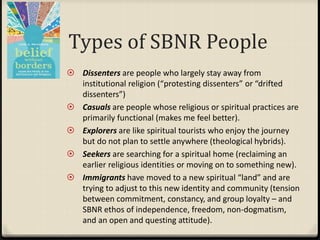 Types of SBNR People
 Dissenters are people who largely stay away from
institutional religion (“protesting dissenters” or “drifted
dissenters”)
 Casuals are people whose religious or spiritual practices are
primarily functional (makes me feel better).
 Explorers are like spiritual tourists who enjoy the journey
but do not plan to settle anywhere (theological hybrids).
 Seekers are searching for a spiritual home (reclaiming an
earlier religious identities or moving on to something new).
 Immigrants have moved to a new spiritual “land” and are
trying to adjust to this new identity and community (tension
between commitment, constancy, and group loyalty – and
SBNR ethos of independence, freedom, non-dogmatism,
and an open and questing attitude).
 