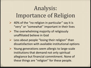 Analysis:
Importance of Religion
 40% of the “no religion in particular” say it is
“very” or “somewhat” important in their lives
 The overwhelming majority of religiously
unaffiliated believe in God
 Less about people “losing their religion” than
dissatisfaction with available institutional options
 Young generations seem allergic to large-scale
institutions that demand not only spiritual
allegiance but financial commitment. None of
these things are “religion” for these people.
 