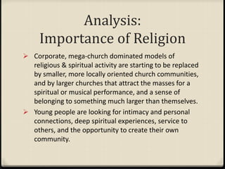 Analysis:
Importance of Religion
 Corporate, mega-church dominated models of
religious & spiritual activity are starting to be replaced
by smaller, more locally oriented church communities,
and by larger churches that attract the masses for a
spiritual or musical performance, and a sense of
belonging to something much larger than themselves.
 Young people are looking for intimacy and personal
connections, deep spiritual experiences, service to
others, and the opportunity to create their own
community.
 