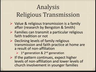 Analysis
Religious Transmission
 Value & religious transmission is a family
affair (research by Bengston & Smith)
 Families can transmit a particular religious
faith tradition or not
 Declining levels of family religious
transmission and faith practice at home are
a result of non-affiliation
 1st generation & 2nd generation
 If the pattern continues, expect higher
levels of non-affiliation and lower levels of
church involvement in younger families
 