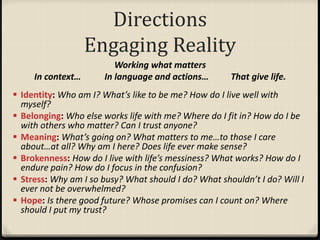 Directions
Engaging Reality
Working what matters
In context… In language and actions… That give life.
 Identity: Who am I? What’s like to be me? How do I live well with
myself?
 Belonging: Who else works life with me? Where do I fit in? How do I be
with others who matter? Can I trust anyone?
 Meaning: What’s going on? What matters to me…to those I care
about…at all? Why am I here? Does life ever make sense?
 Brokenness: How do I live with life’s messiness? What works? How do I
endure pain? How do I focus in the confusion?
 Stress: Why am I so busy? What should I do? What shouldn’t I do? Will I
ever not be overwhelmed?
 Hope: Is there good future? Whose promises can I count on? Where
should I put my trust?
 