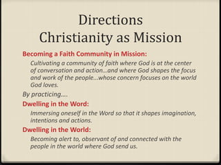 Directions
Christianity as Mission
Becoming a Faith Community in Mission:
Cultivating a community of faith where God is at the center
of conversation and action…and where God shapes the focus
and work of the people...whose concern focuses on the world
God loves.
By practicing….
Dwelling in the Word:
Immersing oneself in the Word so that it shapes imagination,
intentions and actions.
Dwelling in the World:
Becoming alert to, observant of and connected with the
people in the world where God send us.
 