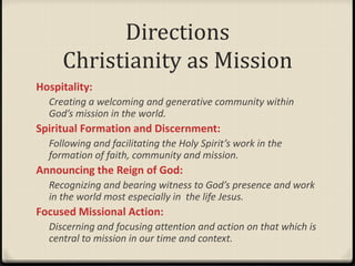 Directions
Christianity as Mission
Hospitality:
Creating a welcoming and generative community within
God’s mission in the world.
Spiritual Formation and Discernment:
Following and facilitating the Holy Spirit’s work in the
formation of faith, community and mission.
Announcing the Reign of God:
Recognizing and bearing witness to God’s presence and work
in the world most especially in the life Jesus.
Focused Missional Action:
Discerning and focusing attention and action on that which is
central to mission in our time and context.
 