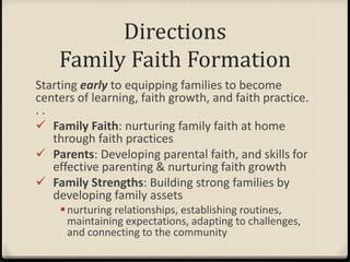 Directions
Family Faith Formation
Starting early to equipping families to become
centers of learning, faith growth, and faith practice.
. .
 Family Faith: nurturing family faith at home
through faith practices
 Parents: Developing parental faith, and skills for
effective parenting & nurturing faith growth
 Family Strengths: Building strong families by
developing family assets
nurturing relationships, establishing routines,
maintaining expectations, adapting to challenges,
and connecting to the community
 