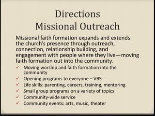 Directions
Missional Outreach
Missional faith formation expands and extends
the church’s presence through outreach,
connection, relationship building, and
engagement with people where they live—moving
faith formation out into the community.
 Moving worship and faith formation into the
community
 Opening programs to everyone – VBS
 Life skills: parenting, careers, training, mentoring
 Small group programs on a variety of topics
 Community-wide service
 Community events: arts, music, theater
 