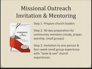 Missional Outreach
Invitation & Mentoring
Step 1. Prepare church leaders
Step 2: 40-day preparation for
community members (study, prayer,
worship, small groups)
Step 3: Invitation to one person &
four-week small group experience
with “taste & see” church
experiences
 