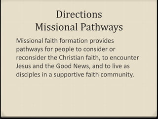 Directions
Missional Pathways
Missional faith formation provides
pathways for people to consider or
reconsider the Christian faith, to encounter
Jesus and the Good News, and to live as
disciples in a supportive faith community.
 