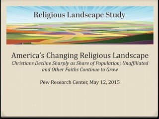 America’s Changing Religious Landscape
Christians Decline Sharply as Share of Population; Unaffiliated
and Other Faiths Continue to Grow
Pew Research Center, May 12, 2015
 