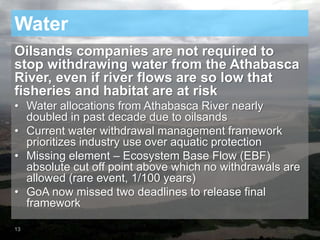 Water
Oilsands companies are not required to
stop withdrawing water from the Athabasca
River, even if river flows are so low that
fisheries and habitat are at risk
• Water allocations from Athabasca River nearly
doubled in past decade due to oilsands
• Current water withdrawal management framework
prioritizes industry use over aquatic protection
• Missing element – Ecosystem Base Flow (EBF)
absolute cut off point above which no withdrawals are
allowed (rare event, 1/100 years)
• GoA now missed two deadlines to release final
framework
13
 
