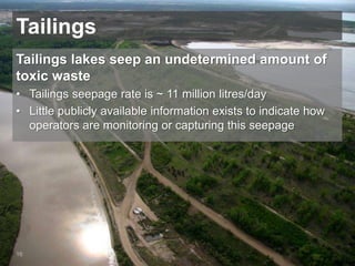 Tailings
Tailings lakes seep an undetermined amount of
toxic waste
• Tailings seepage rate is ~ 11 million litres/day
• Little publicly available information exists to indicate how
operators are monitoring or capturing this seepage
16
 