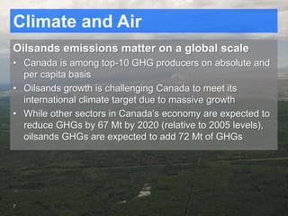 Climate and Air
Oilsands emissions matter on a global scale
• Canada is among top-10 GHG producers on absolute and
per capita basis
• Oilsands growth is challenging Canada to meet its
international climate target due to massive growth
• While other sectors in Canada’s economy are expected to
reduce GHGs by 67 Mt by 2020 (relative to 2005 levels),
oilsands GHGs are expected to add 72 Mt of GHGs
7
 