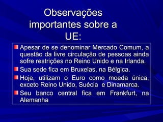 Observações
importantes sobre a
UE:
Apesar de se denominar Mercado Comum, a
questão da livre circulação de pessoas ainda
sofre restrições no Reino Unido e na Irlanda.
Sua sede fica em Bruxelas, na Bélgica.
Hoje, utilizam o Euro como moeda única,
exceto Reino Unido, Suécia e Dinamarca.
Seu banco central fica em Frankfurt, na
Alemanha

 