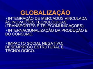GLOBALIZAÇÃO

INTEGRAÇÃO DE MERCADOS VINCULADA

ÀS INOVAÇÕES TECNOLÓGICAS
(TRANSPORTES E TELECOMUNICAÇOES);
INTERNACIONALIZAÇÃO DA PRODUÇÃO E
DO CONSUMO.
IMPACTO SOCIAL NEGATIVO:

DESEMPREGO ESTRUTURAL E
TECNOLÓGICO.

 
