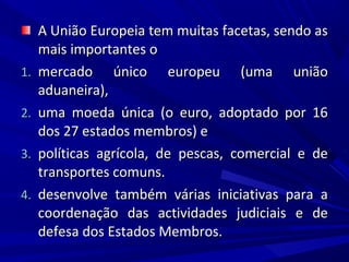 1.
2.
3.
4.

A União Europeia tem muitas facetas, sendo as
mais importantes o
mercado único europeu (uma união
aduaneira),
uma moeda única (o euro, adoptado por 16
dos 27 estados membros) e
políticas agrícola, de pescas, comercial e de
transportes comuns.
desenvolve também várias iniciativas para a
coordenação das actividades judiciais e de
defesa dos Estados Membros.

 