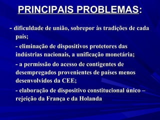 PRINCIPAIS PROBLEMAS:
- dificuldade de união, sobrepor às tradições de cada
país;
- eliminação de dispositivos protetores das
indústrias nacionais, a unificação monetária;
- a permissão do acesso de contigentes de
desempregados provenientes de países menos
desenvolvidos da CEE;
- elaboração de dispositivo constitucional único –
rejeição da França e da Holanda

 