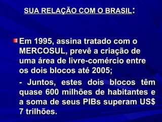 SUA RELAÇÃO COM O BRASIL:

Em 1995, assina tratado com o
MERCOSUL, prevê a criação de
uma área de livre-comércio entre
os dois blocos até 2005;
- Juntos, estes dois blocos têm
quase 600 milhões de habitantes e
a soma de seus PIBs superam US$
7 trilhões.

 