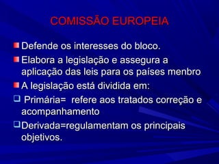 COMISSÃO EUROPEIA
Defende os interesses do bloco.
Elabora a legislação e assegura a
aplicação das leis para os países menbro
A legislação está dividida em:
 Primária= refere aos tratados correção e
acompanhamento
 Derivada=regulamentam os principais
objetivos.

 
