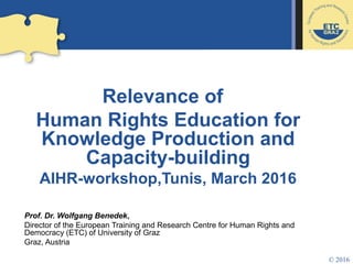 Relevance of
Human Rights Education for
Knowledge Production and
Capacity-building
AIHR-workshop,Tunis, March 2016
Prof. Dr. Wolfgang Benedek,
Director of the European Training and Research Centre for Human Rights and
Democracy (ETC) of University of Graz
Graz, Austria
© 2016
 