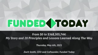 From $0 to $368,305,744:
My Story and 20 Principles and Lessons Learned Along The Way
Thursday, May 6th, 2021
Zach Smith, CEO and CoFounder, Funded Today
 
