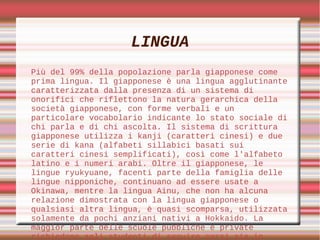 LINGUA
Più del 99% della popolazione parla giapponese come
prima lingua. Il giapponese è una lingua agglutinante
caratterizzata dalla presenza di un sistema di
onorifici che riflettono la natura gerarchica della
società giapponese, con forme verbali e un
particolare vocabolario indicante lo stato sociale di
chi parla e di chi ascolta. Il sistema di scrittura
giapponese utilizza i kanji (caratteri cinesi) e due
serie di kana (alfabeti sillabici basati sui
caratteri cinesi semplificati), così come l'alfabeto
latino e i numeri arabi. Oltre il giapponese, le
lingue ryukyuane, facenti parte della famiglia delle
lingue nipponiche, continuano ad essere usate a
Okinawa, mentre la lingua Ainu, che non ha alcuna
relazione dimostrata con la lingua giapponese o
qualsiasi altra lingua, è quasi scomparsa, utilizzata
solamente da pochi anziani nativi a Hokkaido. La
maggior parte delle scuole pubbliche e private
richiedono agli studenti di seguire corsi sia in
 