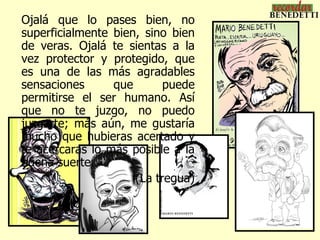Ojalá que lo pases bien, no
superficialmente bien, sino bien
de veras. Ojalá te sientas a la
vez protector y protegido, que
es una de las más agradables
sensaciones      que       puede
permitirse el ser humano. Así
que no te juzgo, no puedo
juzgarte; más aún, me gustaría
mucho que hubieras acertado y
te acercaras lo más posible a la
buena suerte.
                     (La tregua)
 