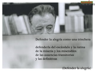 Defender la alegría como una trinchera

defenderla del escándalo y la rutina
de la miseria y los miserables
de las ausencias transitorias
y las definitivas

                   (Defender la alegría)
 
