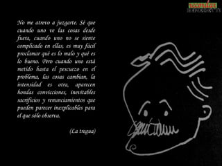 No me atrevo a juzgarte. Sé que
cuando uno ve las cosas desde
fuera, cuando uno no se siente
complicado en ellas, es muy fácil
proclamar qué es lo malo y qué es
lo bueno. Pero cuando uno está
metido hasta el pescuezo en el
problema, las cosas cambian, la
intensidad es otra, aparecen
hondas convicciones, inevitables
sacrificios y renunciamientos que
pueden parecer inexplicables para
el que sólo observa.

                      (La tregua)
 