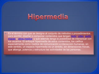 Hipermedia Es el término con que se designa al conjunto de métodos o procedimientos para escribir, diseñar o componer contenidos que tengan texto, video, audio, mapas u otros medios, y que además tenga la posibilidad de interactuar con los usuarios. El enfoque hipermedia de estos contenidos, los califica especialmente como medios de comunicación e interacción humanas, en este sentido, un espacio hipermedia es un ámbito, sin dimensiones físicas, que alberga, potencia y estructura las actividades de las personas. 