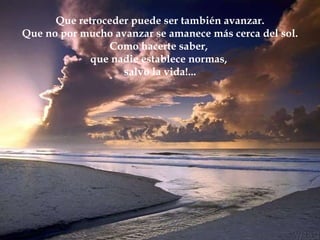 Que retroceder puede ser también avanzar. Que no por mucho avanzar se amanece más cerca del sol. Como hacerte saber,  que nadie establece normas,  salvo la vida!... 