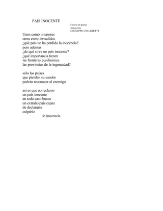 PAIS INOCENTE
Cerco un paese
innocente
GIUSEPPE UNGARETTI
Unos como invasores
otros como invadidos
¿qué país no ha perdido la inocencia?
pero además
¿de qué sirve un país inocente?
¿qué importancia tienen
las fronteras pusilánimes
las provincias de la ingenuidad?
sólo los países
que pierdan su candor
podrán reconocer al enemigo
así es que no reclamo
un país inocente
en todo caso busco
un extraño país capaz
de declararse
culpable
de inocencia.
 