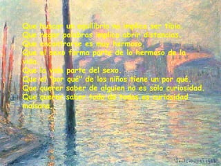 Que buscar un equilibrio no implica ser tibio.
Que negar palabras implica abrir distancias.
Que encontrarse es muy hermoso.
Que el sexo forma parte de lo hermoso de la
vida.
Que la vida parte del sexo.
Que el "por qué" de los niños tiene un por qué.
Que querer saber de alguien no es sólo curiosidad.
Que querer saber todo de todos es curiosidad
malsana.
 