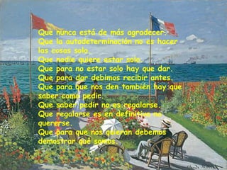 Que nunca está de más agradecer.
Que la autodeterminación no es hacer
las cosas solo.
Que nadie quiere estar solo.
Que para no estar solo hay que dar.
Que para dar debimos recibir antes.
Que para que nos den también hay que
saber como pedir.
Que saber pedir no es regalarse.
Que regalarse es en definitiva no
quererse.
Que para que nos quieran debemos
demostrar qué somos.
 