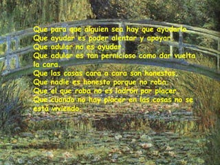Que para que alguien sea hay que ayudarlo.
Que ayudar es poder alentar y apoyar.
Que adular no es ayudar.
Que adular es tan pernicioso como dar vuelta
la cara.
Que las cosas cara a cara son honestas.
Que nadie es honesto porque no roba.
Que el que roba no es ladrón por placer.
Que cuando no hay placer en las cosas no se
está viviendo.
 
