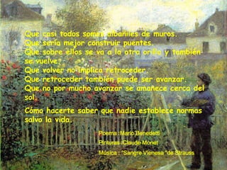 Que casi todos somos albañiles de muros.
Que sería mejor construir puentes.
Que sobre ellos se va a la otra orilla y también
se vuelve.
Que volver no implica retroceder.
Que retroceder también puede ser avanzar.
Que no por mucho avanzar se amanece cerca del
sol.
Cómo hacerte saber que nadie establece normas
salvo la vida.
                   Poema :Mario Benedetti
                   Pinturas :Claude Monet
                   Música : “Sangre Vienesa “de Strauss
 