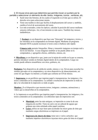 2. El mouse sirve para que determine que permite mover un puntero por la
pantalla y seleccionar un elemento de ella: textos, imágenes, iconos , ventanas, etc.
• Suele tener dos botones, de los cuales el izquierdo es el más que se utiliza. El
derecho sirve para seleccionar menús.
• Tiene una ruedita (o dos) que facilita el desplazamiento del cursor o, también,
cambia el nivel de acercamiento del zoom.
• Los más avanzados, como los ópticos, calculan la posición del cursor mediante
sensores infrarrojos. Así, el movimiento es más suave. También hay mouses
inalámbricos.
3. Escáner: es un dispositivo que hace una “fotocopia” de imágenes y textos, y
los introduce en la computadora en formato digital. Mediante un programa
llamado OCR se puede reconocer el texto como si hubiese sido rápido.
Cámara web: permite fotografiar, filmar y transmitir imágenes en tiempo real a
través de Internet. A esas imágenes también se las puede editar en la
computadora, y agregarles efectos, subtítulos, música, etc.
4. Micrófono: es un dispositivo que, junto con la tarjeta de sonido en la que se conecta,
permite introducir sonido en formato digital dentro de la computadora. Luego ese
sonido puede editarse ensamblarse con otros, grabarse, etc.
Parlantes: Son dispositivos de salida de sonido, música y voz. Sirven para escuchar los
sonidos gravados en la computadora y en otros dispositivos de almacenamiento, así
como los que llegan vía internet y el audio que contiene un CD de música.
5. Impresora: es un periférico que imprime papel o transparencias, las imágenes y los
textos contenidos en la computadora. La calidad o resolución de impresión se mide en
dpi y la velocidad de la impresión se mide en ppm.
Monitor: Es el dispositivo que muestra textos, imágenes ,ventanas, animaciones y
videos que se desarrollan en la computadora.
6. La impresora es un periférico que imprime papel o transparencias, las imágenes y los
textos contenidos en la computadora. Los diferentes tipos de impresoras son:
• Matricial: entre las más antiguas, se impresión es como la de una
máquina de escribir. Tiene un carro con un cabezal de agujas que
golpean una cinta entintada sobre papel continuo.
• Laser: utiliza un rayo laser para acomodar las micro gotas de tinta que
mediante cargas electrónicas se imprimen en el papel.
• Impresora de chorro de tinta: tiene uno o varios cartuchos que
mediante impulsos electrónicos inyectan micro gotas de tinta en el papel
 